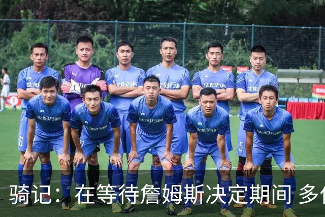 骑记：在等待詹姆斯决定期间 多位骑士内部成员一度相信他会回归