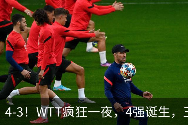 4-3！WTT疯狂一夜，4强诞生，王艺迪鏖战绝杀，孙颖莎惊险晋级